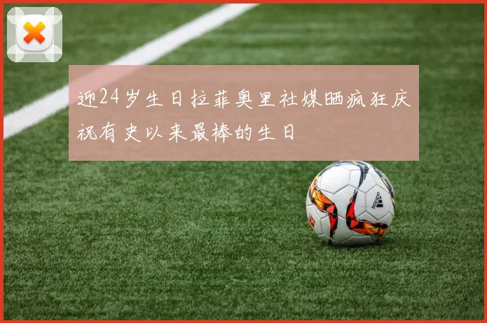 迎24岁生日拉菲奥里社媒晒疯狂庆祝有史以来最棒的生日